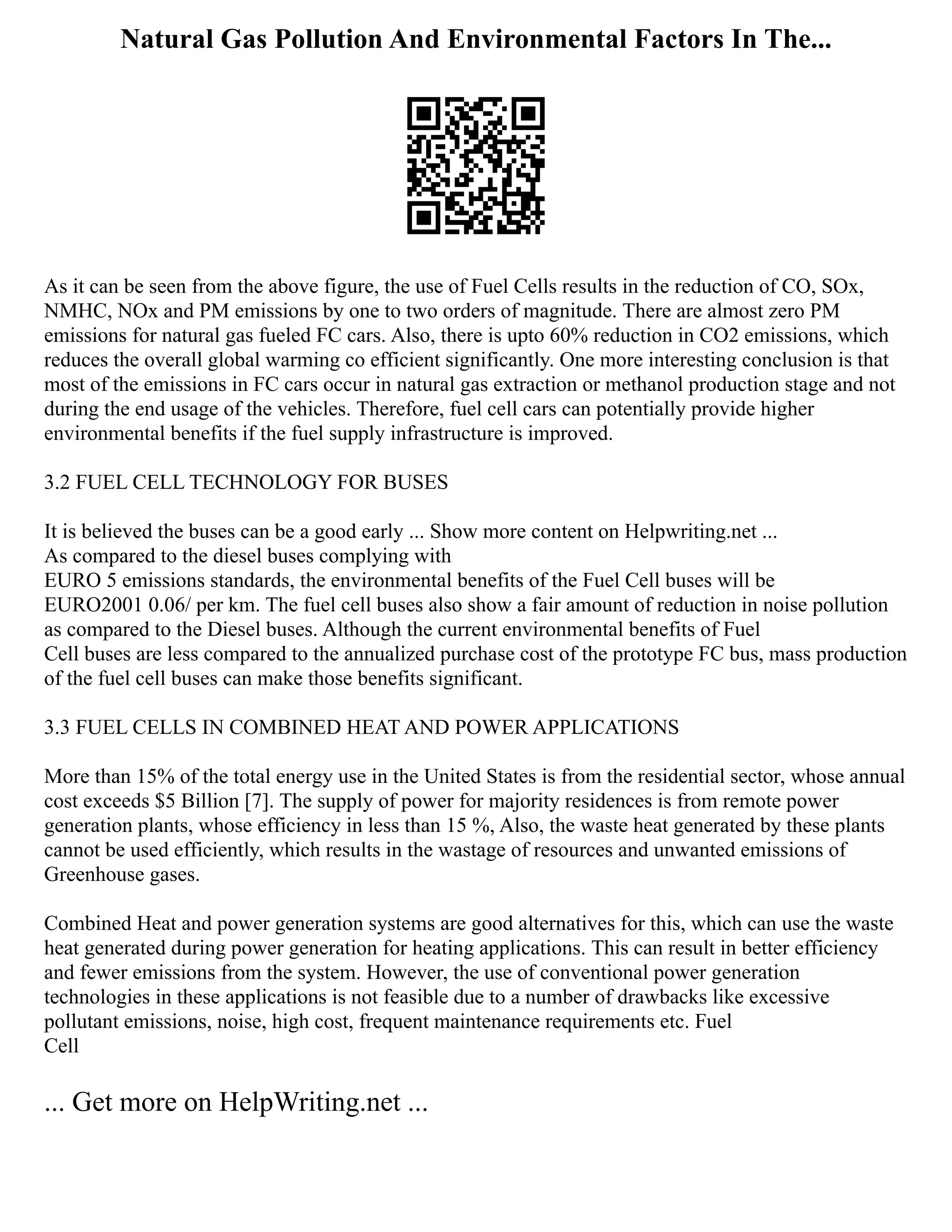 Natural Gas Pollution And Environmental Factors In The...
As it can be seen from the above figure, the use of Fuel Cells results in the reduction of CO, SOx,
NMHC, NOx and PM emissions by one to two orders of magnitude. There are almost zero PM
emissions for natural gas fueled FC cars. Also, there is upto 60% reduction in CO2 emissions, which
reduces the overall global warming co efficient significantly. One more interesting conclusion is that
most of the emissions in FC cars occur in natural gas extraction or methanol production stage and not
during the end usage of the vehicles. Therefore, fuel cell cars can potentially provide higher
environmental benefits if the fuel supply infrastructure is improved.
3.2 FUEL CELL TECHNOLOGY FOR BUSES
It is believed the buses can be a good early ... Show more content on Helpwriting.net ...
As compared to the diesel buses complying with
EURO 5 emissions standards, the environmental benefits of the Fuel Cell buses will be
EURO2001 0.06/ per km. The fuel cell buses also show a fair amount of reduction in noise pollution
as compared to the Diesel buses. Although the current environmental benefits of Fuel
Cell buses are less compared to the annualized purchase cost of the prototype FC bus, mass production
of the fuel cell buses can make those benefits significant.
3.3 FUEL CELLS IN COMBINED HEAT AND POWER APPLICATIONS
More than 15% of the total energy use in the United States is from the residential sector, whose annual
cost exceeds $5 Billion [7]. The supply of power for majority residences is from remote power
generation plants, whose efficiency in less than 15 %, Also, the waste heat generated by these plants
cannot be used efficiently, which results in the wastage of resources and unwanted emissions of
Greenhouse gases.
Combined Heat and power generation systems are good alternatives for this, which can use the waste
heat generated during power generation for heating applications. This can result in better efficiency
and fewer emissions from the system. However, the use of conventional power generation
technologies in these applications is not feasible due to a number of drawbacks like excessive
pollutant emissions, noise, high cost, frequent maintenance requirements etc. Fuel
Cell
... Get more on HelpWriting.net ...
 