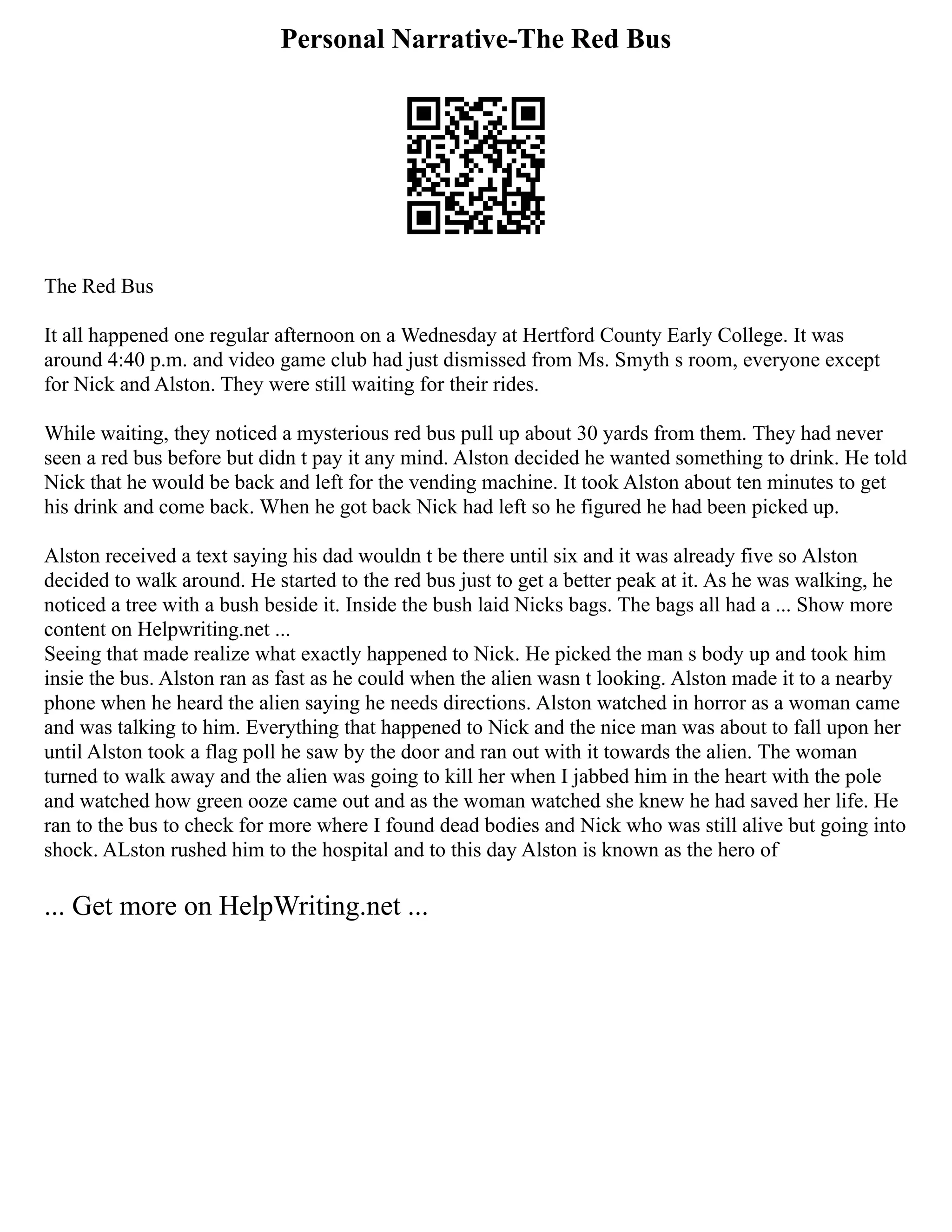 Personal Narrative-The Red Bus
The Red Bus
It all happened one regular afternoon on a Wednesday at Hertford County Early College. It was
around 4:40 p.m. and video game club had just dismissed from Ms. Smyth s room, everyone except
for Nick and Alston. They were still waiting for their rides.
While waiting, they noticed a mysterious red bus pull up about 30 yards from them. They had never
seen a red bus before but didn t pay it any mind. Alston decided he wanted something to drink. He told
Nick that he would be back and left for the vending machine. It took Alston about ten minutes to get
his drink and come back. When he got back Nick had left so he figured he had been picked up.
Alston received a text saying his dad wouldn t be there until six and it was already five so Alston
decided to walk around. He started to the red bus just to get a better peak at it. As he was walking, he
noticed a tree with a bush beside it. Inside the bush laid Nicks bags. The bags all had a ... Show more
content on Helpwriting.net ...
Seeing that made realize what exactly happened to Nick. He picked the man s body up and took him
insie the bus. Alston ran as fast as he could when the alien wasn t looking. Alston made it to a nearby
phone when he heard the alien saying he needs directions. Alston watched in horror as a woman came
and was talking to him. Everything that happened to Nick and the nice man was about to fall upon her
until Alston took a flag poll he saw by the door and ran out with it towards the alien. The woman
turned to walk away and the alien was going to kill her when I jabbed him in the heart with the pole
and watched how green ooze came out and as the woman watched she knew he had saved her life. He
ran to the bus to check for more where I found dead bodies and Nick who was still alive but going into
shock. ALston rushed him to the hospital and to this day Alston is known as the hero of
... Get more on HelpWriting.net ...
 