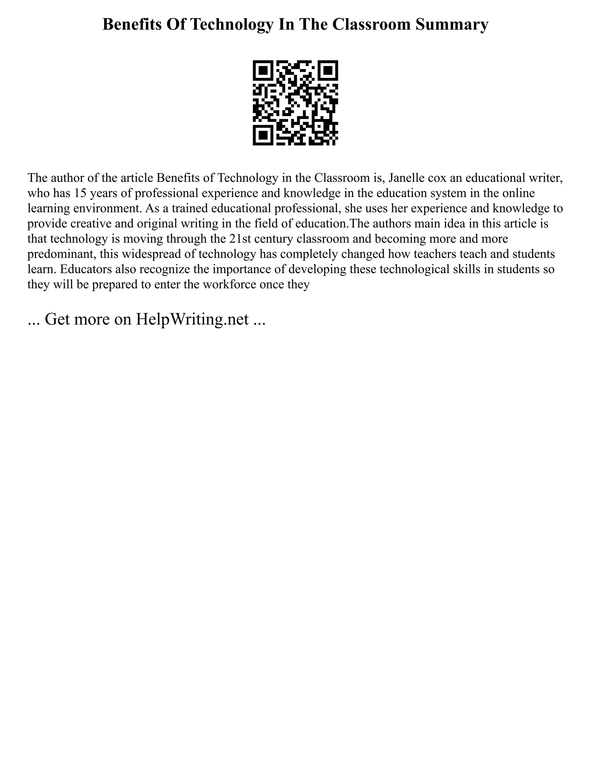 Benefits Of Technology In The Classroom Summary
The author of the article Benefits of Technology in the Classroom is, Janelle cox an educational writer,
who has 15 years of professional experience and knowledge in the education system in the online
learning environment. As a trained educational professional, she uses her experience and knowledge to
provide creative and original writing in the field of education.The authors main idea in this article is
that technology is moving through the 21st century classroom and becoming more and more
predominant, this widespread of technology has completely changed how teachers teach and students
learn. Educators also recognize the importance of developing these technological skills in students so
they will be prepared to enter the workforce once they
... Get more on HelpWriting.net ...
 