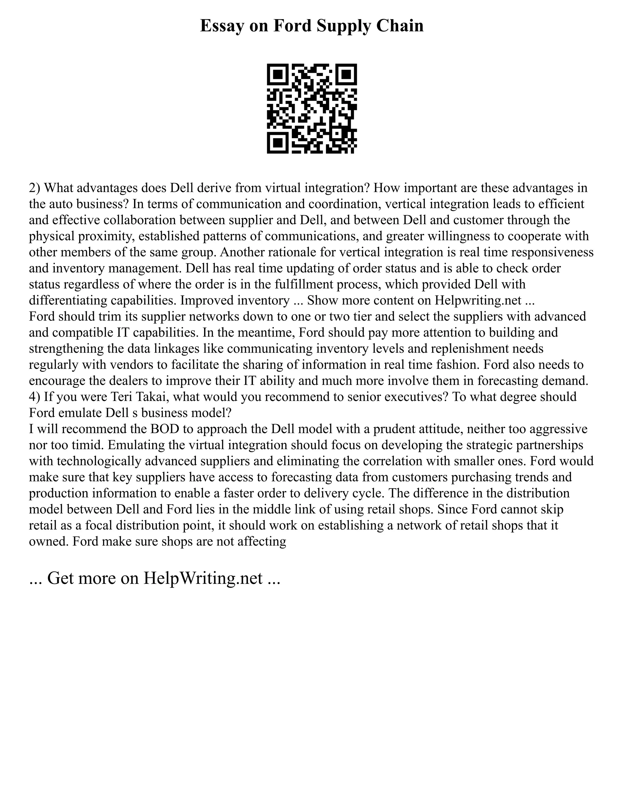 Essay on Ford Supply Chain
2) What advantages does Dell derive from virtual integration? How important are these advantages in
the auto business? In terms of communication and coordination, vertical integration leads to efficient
and effective collaboration between supplier and Dell, and between Dell and customer through the
physical proximity, established patterns of communications, and greater willingness to cooperate with
other members of the same group. Another rationale for vertical integration is real time responsiveness
and inventory management. Dell has real time updating of order status and is able to check order
status regardless of where the order is in the fulfillment process, which provided Dell with
differentiating capabilities. Improved inventory ... Show more content on Helpwriting.net ...
Ford should trim its supplier networks down to one or two tier and select the suppliers with advanced
and compatible IT capabilities. In the meantime, Ford should pay more attention to building and
strengthening the data linkages like communicating inventory levels and replenishment needs
regularly with vendors to facilitate the sharing of information in real time fashion. Ford also needs to
encourage the dealers to improve their IT ability and much more involve them in forecasting demand.
4) If you were Teri Takai, what would you recommend to senior executives? To what degree should
Ford emulate Dell s business model?
I will recommend the BOD to approach the Dell model with a prudent attitude, neither too aggressive
nor too timid. Emulating the virtual integration should focus on developing the strategic partnerships
with technologically advanced suppliers and eliminating the correlation with smaller ones. Ford would
make sure that key suppliers have access to forecasting data from customers purchasing trends and
production information to enable a faster order to delivery cycle. The difference in the distribution
model between Dell and Ford lies in the middle link of using retail shops. Since Ford cannot skip
retail as a focal distribution point, it should work on establishing a network of retail shops that it
owned. Ford make sure shops are not affecting
... Get more on HelpWriting.net ...
 