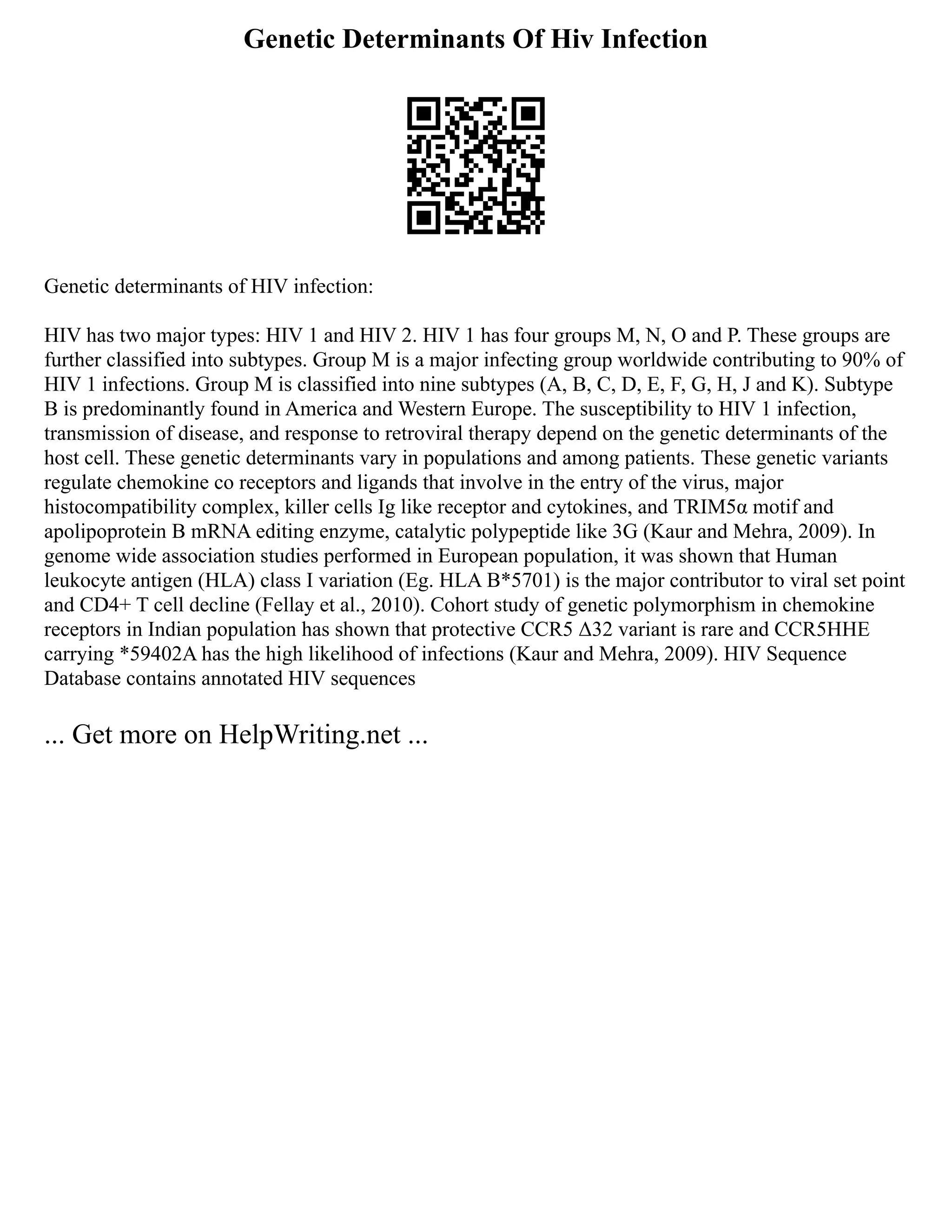 Genetic Determinants Of Hiv Infection
Genetic determinants of HIV infection:
HIV has two major types: HIV 1 and HIV 2. HIV 1 has four groups M, N, O and P. These groups are
further classified into subtypes. Group M is a major infecting group worldwide contributing to 90% of
HIV 1 infections. Group M is classified into nine subtypes (A, B, C, D, E, F, G, H, J and K). Subtype
B is predominantly found in America and Western Europe. The susceptibility to HIV 1 infection,
transmission of disease, and response to retroviral therapy depend on the genetic determinants of the
host cell. These genetic determinants vary in populations and among patients. These genetic variants
regulate chemokine co receptors and ligands that involve in the entry of the virus, major
histocompatibility complex, killer cells Ig like receptor and cytokines, and TRIM5α motif and
apolipoprotein B mRNA editing enzyme, catalytic polypeptide like 3G (Kaur and Mehra, 2009). In
genome wide association studies performed in European population, it was shown that Human
leukocyte antigen (HLA) class I variation (Eg. HLA B*5701) is the major contributor to viral set point
and CD4+ T cell decline (Fellay et al., 2010). Cohort study of genetic polymorphism in chemokine
receptors in Indian population has shown that protective CCR5 Δ32 variant is rare and CCR5HHE
carrying *59402A has the high likelihood of infections (Kaur and Mehra, 2009). HIV Sequence
Database contains annotated HIV sequences
... Get more on HelpWriting.net ...
 