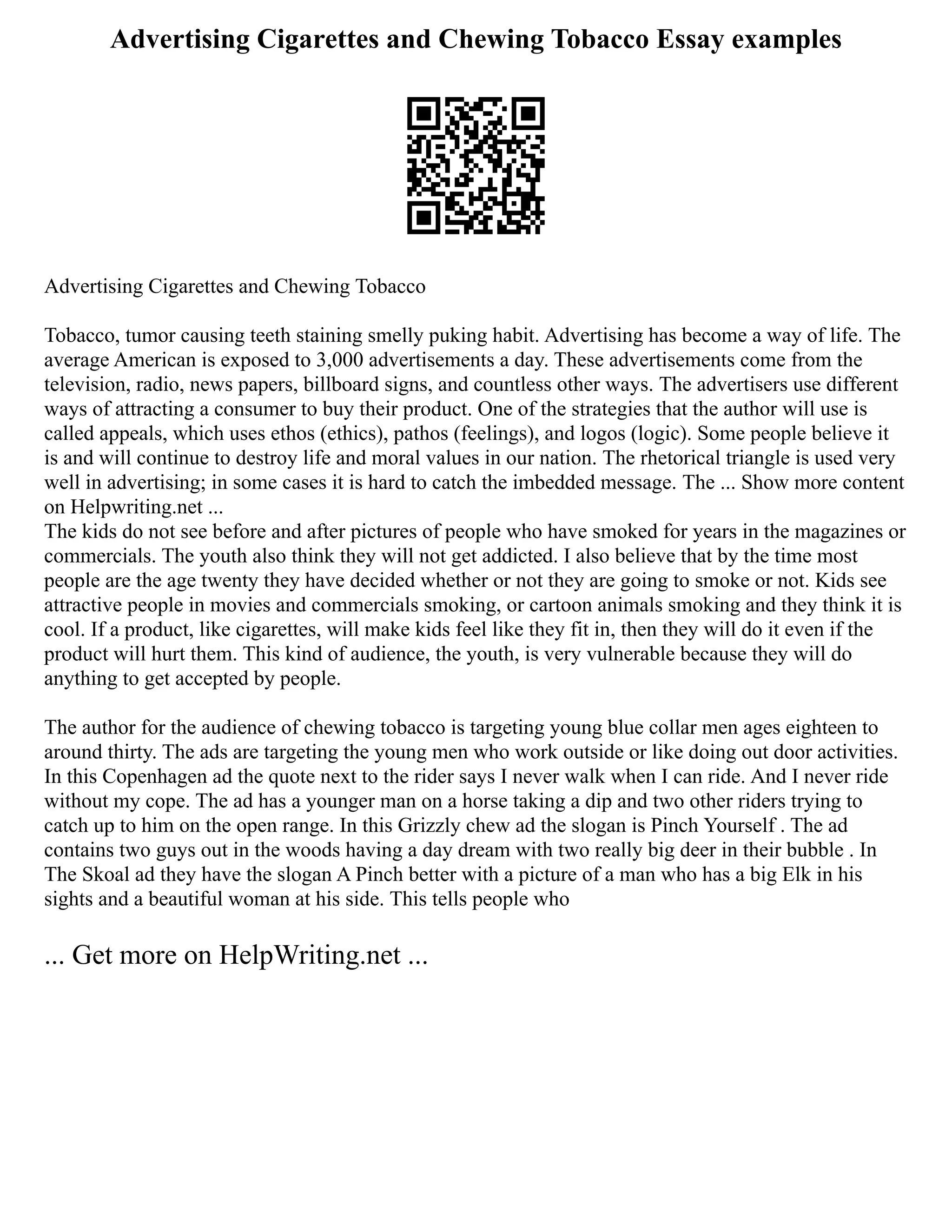 Advertising Cigarettes and Chewing Tobacco Essay examples
Advertising Cigarettes and Chewing Tobacco
Tobacco, tumor causing teeth staining smelly puking habit. Advertising has become a way of life. The
average American is exposed to 3,000 advertisements a day. These advertisements come from the
television, radio, news papers, billboard signs, and countless other ways. The advertisers use different
ways of attracting a consumer to buy their product. One of the strategies that the author will use is
called appeals, which uses ethos (ethics), pathos (feelings), and logos (logic). Some people believe it
is and will continue to destroy life and moral values in our nation. The rhetorical triangle is used very
well in advertising; in some cases it is hard to catch the imbedded message. The ... Show more content
on Helpwriting.net ...
The kids do not see before and after pictures of people who have smoked for years in the magazines or
commercials. The youth also think they will not get addicted. I also believe that by the time most
people are the age twenty they have decided whether or not they are going to smoke or not. Kids see
attractive people in movies and commercials smoking, or cartoon animals smoking and they think it is
cool. If a product, like cigarettes, will make kids feel like they fit in, then they will do it even if the
product will hurt them. This kind of audience, the youth, is very vulnerable because they will do
anything to get accepted by people.
The author for the audience of chewing tobacco is targeting young blue collar men ages eighteen to
around thirty. The ads are targeting the young men who work outside or like doing out door activities.
In this Copenhagen ad the quote next to the rider says I never walk when I can ride. And I never ride
without my cope. The ad has a younger man on a horse taking a dip and two other riders trying to
catch up to him on the open range. In this Grizzly chew ad the slogan is Pinch Yourself . The ad
contains two guys out in the woods having a day dream with two really big deer in their bubble . In
The Skoal ad they have the slogan A Pinch better with a picture of a man who has a big Elk in his
sights and a beautiful woman at his side. This tells people who
... Get more on HelpWriting.net ...
 