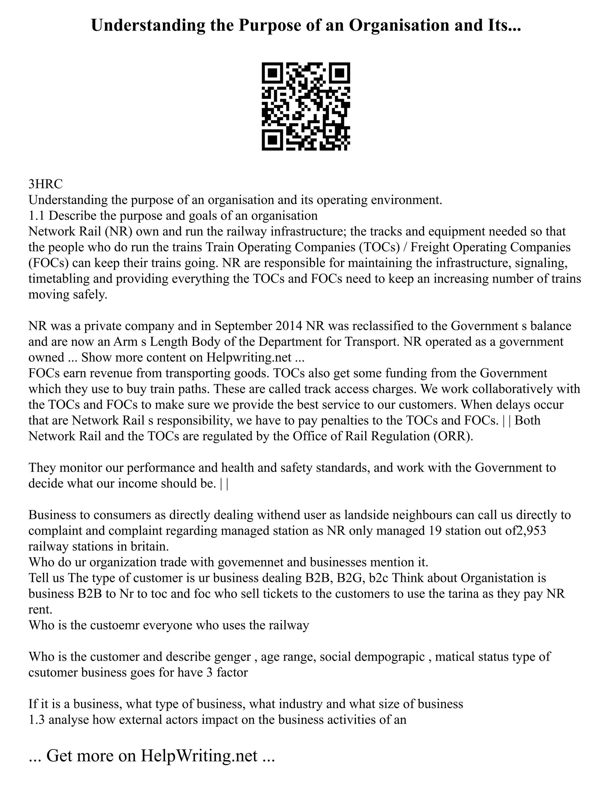 Understanding the Purpose of an Organisation and Its...
3HRC
Understanding the purpose of an organisation and its operating environment.
1.1 Describe the purpose and goals of an organisation
Network Rail (NR) own and run the railway infrastructure; the tracks and equipment needed so that
the people who do run the trains Train Operating Companies (TOCs) / Freight Operating Companies
(FOCs) can keep their trains going. NR are responsible for maintaining the infrastructure, signaling,
timetabling and providing everything the TOCs and FOCs need to keep an increasing number of trains
moving safely.
NR was a private company and in September 2014 NR was reclassified to the Government s balance
and are now an Arm s Length Body of the Department for Transport. NR operated as a government
owned ... Show more content on Helpwriting.net ...
FOCs earn revenue from transporting goods. TOCs also get some funding from the Government
which they use to buy train paths. These are called track access charges. We work collaboratively with
the TOCs and FOCs to make sure we provide the best service to our customers. When delays occur
that are Network Rail s responsibility, we have to pay penalties to the TOCs and FOCs. | | Both
Network Rail and the TOCs are regulated by the Office of Rail Regulation (ORR).
They monitor our performance and health and safety standards, and work with the Government to
decide what our income should be. | |
Business to consumers as directly dealing withend user as landside neighbours can call us directly to
complaint and complaint regarding managed station as NR only managed 19 station out of2,953
railway stations in britain.
Who do ur organization trade with govemennet and businesses mention it.
Tell us The type of customer is ur business dealing B2B, B2G, b2c Think about Organistation is
business B2B to Nr to toc and foc who sell tickets to the customers to use the tarina as they pay NR
rent.
Who is the custoemr everyone who uses the railway
Who is the customer and describe genger , age range, social dempograpic , matical status type of
csutomer business goes for have 3 factor
If it is a business, what type of business, what industry and what size of business
1.3 analyse how external actors impact on the business activities of an
... Get more on HelpWriting.net ...
 