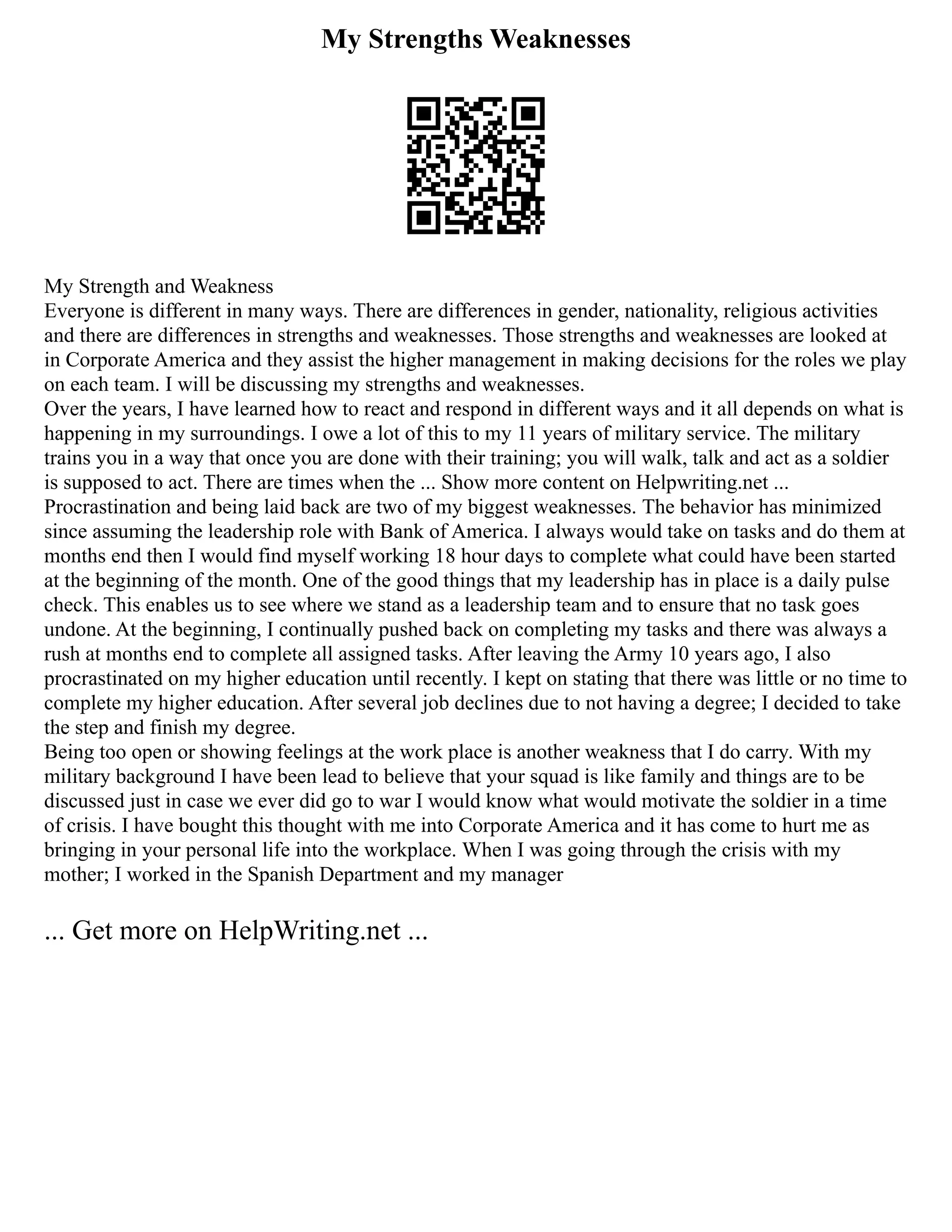 My Strengths Weaknesses
My Strength and Weakness
Everyone is different in many ways. There are differences in gender, nationality, religious activities
and there are differences in strengths and weaknesses. Those strengths and weaknesses are looked at
in Corporate America and they assist the higher management in making decisions for the roles we play
on each team. I will be discussing my strengths and weaknesses.
Over the years, I have learned how to react and respond in different ways and it all depends on what is
happening in my surroundings. I owe a lot of this to my 11 years of military service. The military
trains you in a way that once you are done with their training; you will walk, talk and act as a soldier
is supposed to act. There are times when the ... Show more content on Helpwriting.net ...
Procrastination and being laid back are two of my biggest weaknesses. The behavior has minimized
since assuming the leadership role with Bank of America. I always would take on tasks and do them at
months end then I would find myself working 18 hour days to complete what could have been started
at the beginning of the month. One of the good things that my leadership has in place is a daily pulse
check. This enables us to see where we stand as a leadership team and to ensure that no task goes
undone. At the beginning, I continually pushed back on completing my tasks and there was always a
rush at months end to complete all assigned tasks. After leaving the Army 10 years ago, I also
procrastinated on my higher education until recently. I kept on stating that there was little or no time to
complete my higher education. After several job declines due to not having a degree; I decided to take
the step and finish my degree.
Being too open or showing feelings at the work place is another weakness that I do carry. With my
military background I have been lead to believe that your squad is like family and things are to be
discussed just in case we ever did go to war I would know what would motivate the soldier in a time
of crisis. I have bought this thought with me into Corporate America and it has come to hurt me as
bringing in your personal life into the workplace. When I was going through the crisis with my
mother; I worked in the Spanish Department and my manager
... Get more on HelpWriting.net ...
 