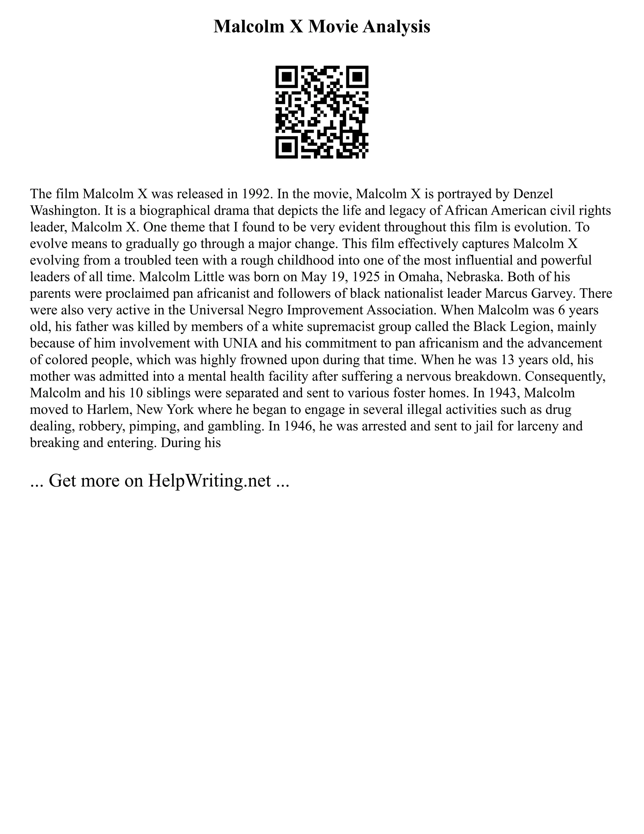 Malcolm X Movie Analysis
The film Malcolm X was released in 1992. In the movie, Malcolm X is portrayed by Denzel
Washington. It is a biographical drama that depicts the life and legacy of African American civil rights
leader, Malcolm X. One theme that I found to be very evident throughout this film is evolution. To
evolve means to gradually go through a major change. This film effectively captures Malcolm X
evolving from a troubled teen with a rough childhood into one of the most influential and powerful
leaders of all time. Malcolm Little was born on May 19, 1925 in Omaha, Nebraska. Both of his
parents were proclaimed pan africanist and followers of black nationalist leader Marcus Garvey. There
were also very active in the Universal Negro Improvement Association. When Malcolm was 6 years
old, his father was killed by members of a white supremacist group called the Black Legion, mainly
because of him involvement with UNIA and his commitment to pan africanism and the advancement
of colored people, which was highly frowned upon during that time. When he was 13 years old, his
mother was admitted into a mental health facility after suffering a nervous breakdown. Consequently,
Malcolm and his 10 siblings were separated and sent to various foster homes. In 1943, Malcolm
moved to Harlem, New York where he began to engage in several illegal activities such as drug
dealing, robbery, pimping, and gambling. In 1946, he was arrested and sent to jail for larceny and
breaking and entering. During his
... Get more on HelpWriting.net ...
 