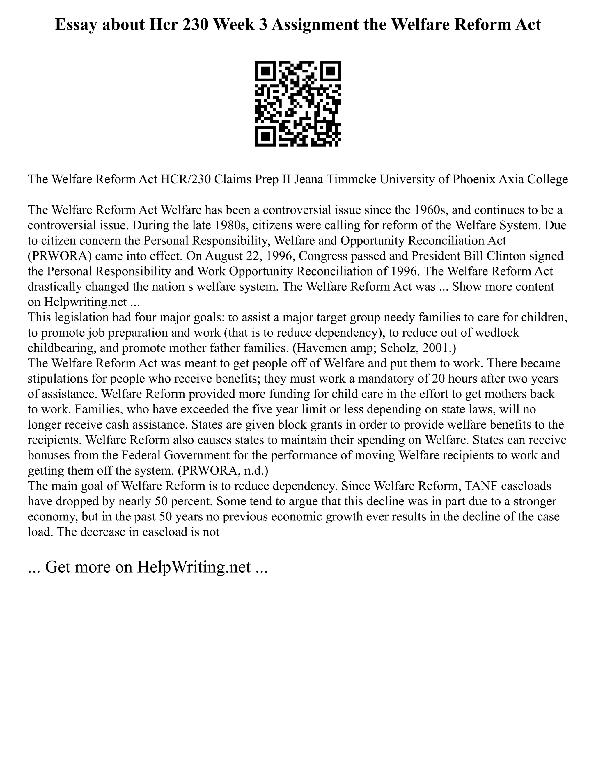 Essay about Hcr 230 Week 3 Assignment the Welfare Reform Act
The Welfare Reform Act HCR/230 Claims Prep II Jeana Timmcke University of Phoenix Axia College
The Welfare Reform Act Welfare has been a controversial issue since the 1960s, and continues to be a
controversial issue. During the late 1980s, citizens were calling for reform of the Welfare System. Due
to citizen concern the Personal Responsibility, Welfare and Opportunity Reconciliation Act
(PRWORA) came into effect. On August 22, 1996, Congress passed and President Bill Clinton signed
the Personal Responsibility and Work Opportunity Reconciliation of 1996. The Welfare Reform Act
drastically changed the nation s welfare system. The Welfare Reform Act was ... Show more content
on Helpwriting.net ...
This legislation had four major goals: to assist a major target group needy families to care for children,
to promote job preparation and work (that is to reduce dependency), to reduce out of wedlock
childbearing, and promote mother father families. (Havemen amp; Scholz, 2001.)
The Welfare Reform Act was meant to get people off of Welfare and put them to work. There became
stipulations for people who receive benefits; they must work a mandatory of 20 hours after two years
of assistance. Welfare Reform provided more funding for child care in the effort to get mothers back
to work. Families, who have exceeded the five year limit or less depending on state laws, will no
longer receive cash assistance. States are given block grants in order to provide welfare benefits to the
recipients. Welfare Reform also causes states to maintain their spending on Welfare. States can receive
bonuses from the Federal Government for the performance of moving Welfare recipients to work and
getting them off the system. (PRWORA, n.d.)
The main goal of Welfare Reform is to reduce dependency. Since Welfare Reform, TANF caseloads
have dropped by nearly 50 percent. Some tend to argue that this decline was in part due to a stronger
economy, but in the past 50 years no previous economic growth ever results in the decline of the case
load. The decrease in caseload is not
... Get more on HelpWriting.net ...
 