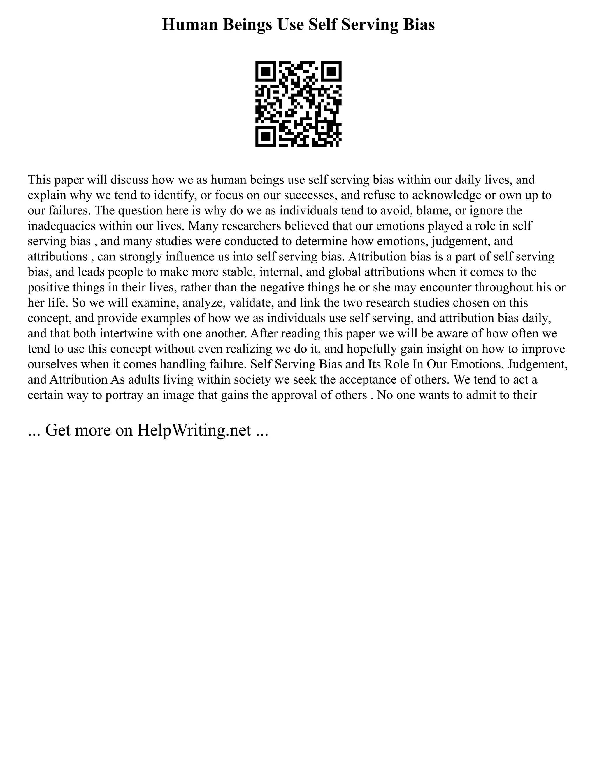 Human Beings Use Self Serving Bias
This paper will discuss how we as human beings use self serving bias within our daily lives, and
explain why we tend to identify, or focus on our successes, and refuse to acknowledge or own up to
our failures. The question here is why do we as individuals tend to avoid, blame, or ignore the
inadequacies within our lives. Many researchers believed that our emotions played a role in self
serving bias , and many studies were conducted to determine how emotions, judgement, and
attributions , can strongly influence us into self serving bias. Attribution bias is a part of self serving
bias, and leads people to make more stable, internal, and global attributions when it comes to the
positive things in their lives, rather than the negative things he or she may encounter throughout his or
her life. So we will examine, analyze, validate, and link the two research studies chosen on this
concept, and provide examples of how we as individuals use self serving, and attribution bias daily,
and that both intertwine with one another. After reading this paper we will be aware of how often we
tend to use this concept without even realizing we do it, and hopefully gain insight on how to improve
ourselves when it comes handling failure. Self Serving Bias and Its Role In Our Emotions, Judgement,
and Attribution As adults living within society we seek the acceptance of others. We tend to act a
certain way to portray an image that gains the approval of others . No one wants to admit to their
... Get more on HelpWriting.net ...
 