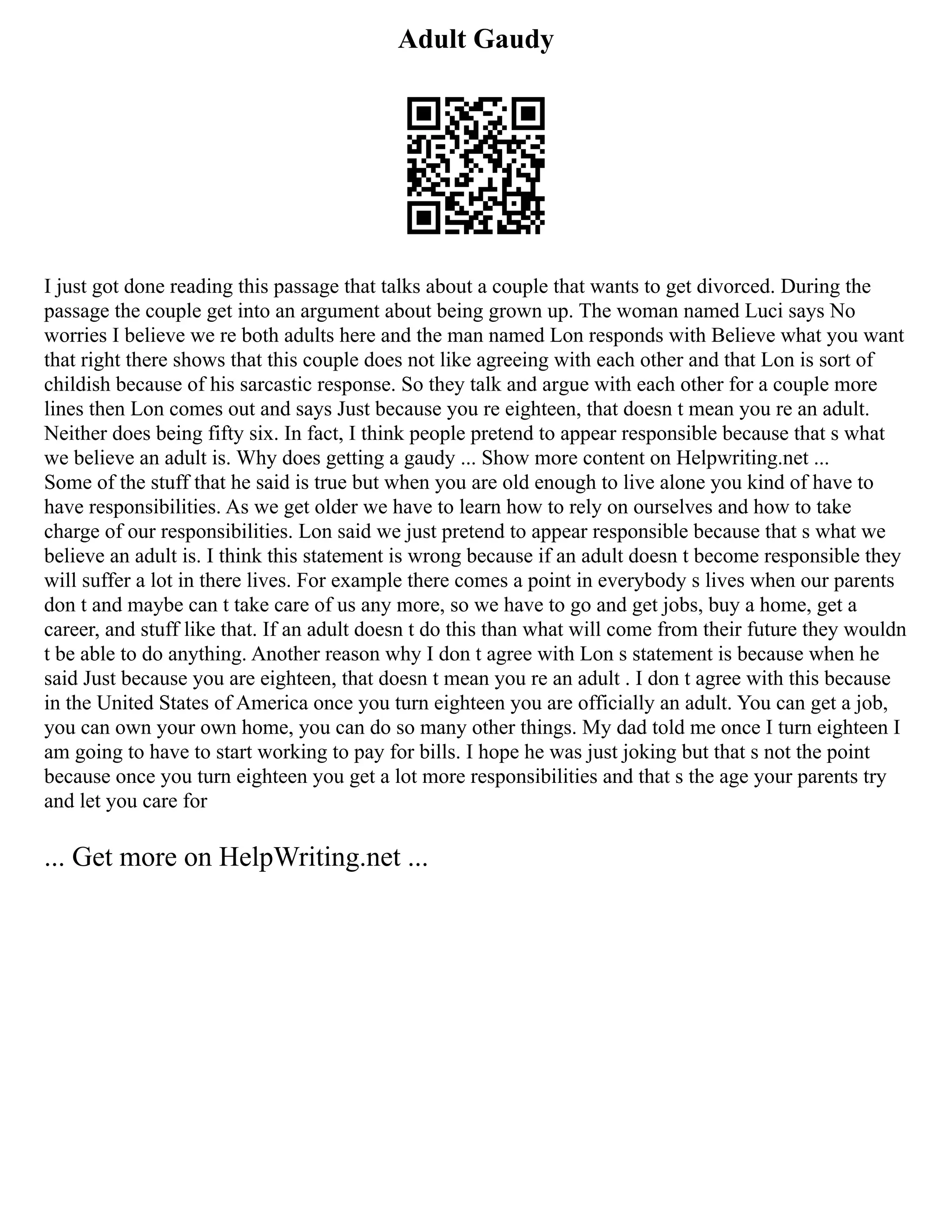 Adult Gaudy
I just got done reading this passage that talks about a couple that wants to get divorced. During the
passage the couple get into an argument about being grown up. The woman named Luci says No
worries I believe we re both adults here and the man named Lon responds with Believe what you want
that right there shows that this couple does not like agreeing with each other and that Lon is sort of
childish because of his sarcastic response. So they talk and argue with each other for a couple more
lines then Lon comes out and says Just because you re eighteen, that doesn t mean you re an adult.
Neither does being fifty six. In fact, I think people pretend to appear responsible because that s what
we believe an adult is. Why does getting a gaudy ... Show more content on Helpwriting.net ...
Some of the stuff that he said is true but when you are old enough to live alone you kind of have to
have responsibilities. As we get older we have to learn how to rely on ourselves and how to take
charge of our responsibilities. Lon said we just pretend to appear responsible because that s what we
believe an adult is. I think this statement is wrong because if an adult doesn t become responsible they
will suffer a lot in there lives. For example there comes a point in everybody s lives when our parents
don t and maybe can t take care of us any more, so we have to go and get jobs, buy a home, get a
career, and stuff like that. If an adult doesn t do this than what will come from their future they wouldn
t be able to do anything. Another reason why I don t agree with Lon s statement is because when he
said Just because you are eighteen, that doesn t mean you re an adult . I don t agree with this because
in the United States of America once you turn eighteen you are officially an adult. You can get a job,
you can own your own home, you can do so many other things. My dad told me once I turn eighteen I
am going to have to start working to pay for bills. I hope he was just joking but that s not the point
because once you turn eighteen you get a lot more responsibilities and that s the age your parents try
and let you care for
... Get more on HelpWriting.net ...
 