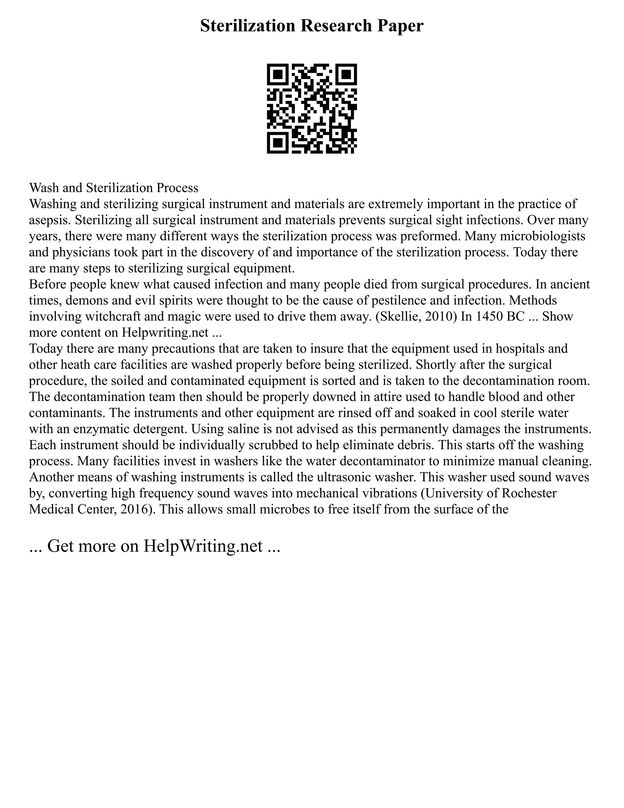 Sterilization Research Paper
Wash and Sterilization Process
Washing and sterilizing surgical instrument and materials are extremely important in the practice of
asepsis. Sterilizing all surgical instrument and materials prevents surgical sight infections. Over many
years, there were many different ways the sterilization process was preformed. Many microbiologists
and physicians took part in the discovery of and importance of the sterilization process. Today there
are many steps to sterilizing surgical equipment.
Before people knew what caused infection and many people died from surgical procedures. In ancient
times, demons and evil spirits were thought to be the cause of pestilence and infection. Methods
involving witchcraft and magic were used to drive them away. (Skellie, 2010) In 1450 BC ... Show
more content on Helpwriting.net ...
Today there are many precautions that are taken to insure that the equipment used in hospitals and
other heath care facilities are washed properly before being sterilized. Shortly after the surgical
procedure, the soiled and contaminated equipment is sorted and is taken to the decontamination room.
The decontamination team then should be properly downed in attire used to handle blood and other
contaminants. The instruments and other equipment are rinsed off and soaked in cool sterile water
with an enzymatic detergent. Using saline is not advised as this permanently damages the instruments.
Each instrument should be individually scrubbed to help eliminate debris. This starts off the washing
process. Many facilities invest in washers like the water decontaminator to minimize manual cleaning.
Another means of washing instruments is called the ultrasonic washer. This washer used sound waves
by, converting high frequency sound waves into mechanical vibrations (University of Rochester
Medical Center, 2016). This allows small microbes to free itself from the surface of the
... Get more on HelpWriting.net ...
 
