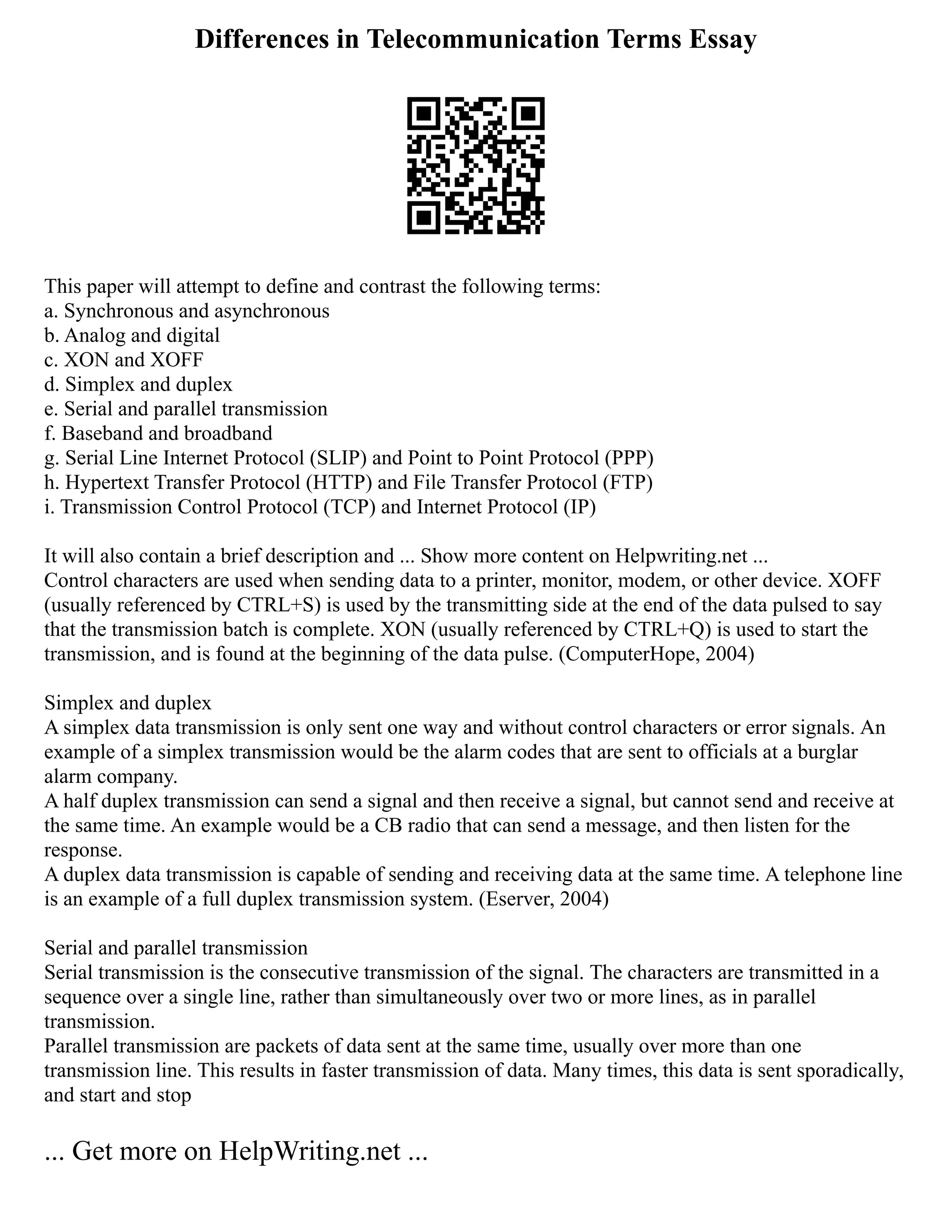 Differences in Telecommunication Terms Essay
This paper will attempt to define and contrast the following terms:
a. Synchronous and asynchronous
b. Analog and digital
c. XON and XOFF
d. Simplex and duplex
e. Serial and parallel transmission
f. Baseband and broadband
g. Serial Line Internet Protocol (SLIP) and Point to Point Protocol (PPP)
h. Hypertext Transfer Protocol (HTTP) and File Transfer Protocol (FTP)
i. Transmission Control Protocol (TCP) and Internet Protocol (IP)
It will also contain a brief description and ... Show more content on Helpwriting.net ...
Control characters are used when sending data to a printer, monitor, modem, or other device. XOFF
(usually referenced by CTRL+S) is used by the transmitting side at the end of the data pulsed to say
that the transmission batch is complete. XON (usually referenced by CTRL+Q) is used to start the
transmission, and is found at the beginning of the data pulse. (ComputerHope, 2004)
Simplex and duplex
A simplex data transmission is only sent one way and without control characters or error signals. An
example of a simplex transmission would be the alarm codes that are sent to officials at a burglar
alarm company.
A half duplex transmission can send a signal and then receive a signal, but cannot send and receive at
the same time. An example would be a CB radio that can send a message, and then listen for the
response.
A duplex data transmission is capable of sending and receiving data at the same time. A telephone line
is an example of a full duplex transmission system. (Eserver, 2004)
Serial and parallel transmission
Serial transmission is the consecutive transmission of the signal. The characters are transmitted in a
sequence over a single line, rather than simultaneously over two or more lines, as in parallel
transmission.
Parallel transmission are packets of data sent at the same time, usually over more than one
transmission line. This results in faster transmission of data. Many times, this data is sent sporadically,
and start and stop
... Get more on HelpWriting.net ...
 