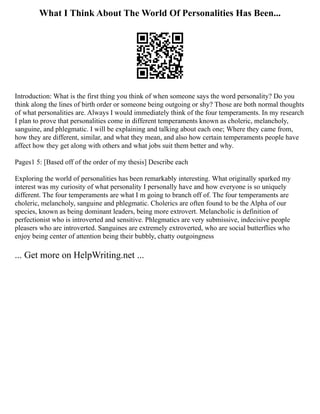 What I Think About The World Of Personalities Has Been...
Introduction: What is the first thing you think of when someone says the word personality? Do you
think along the lines of birth order or someone being outgoing or shy? Those are both normal thoughts
of what personalities are. Always I would immediately think of the four temperaments. In my research
I plan to prove that personalities come in different temperaments known as choleric, melancholy,
sanguine, and phlegmatic. I will be explaining and talking about each one; Where they came from,
how they are different, similar, and what they mean, and also how certain temperaments people have
affect how they get along with others and what jobs suit them better and why.
Pages1 5: [Based off of the order of my thesis] Describe each
Exploring the world of personalities has been remarkably interesting. What originally sparked my
interest was my curiosity of what personality I personally have and how everyone is so uniquely
different. The four temperaments are what I m going to branch off of. The four temperaments are
choleric, melancholy, sanguine and phlegmatic. Cholerics are often found to be the Alpha of our
species, known as being dominant leaders, being more extrovert. Melancholic is definition of
perfectionist who is introverted and sensitive. Phlegmatics are very submissive, indecisive people
pleasers who are introverted. Sanguines are extremely extroverted, who are social butterflies who
enjoy being center of attention being their bubbly, chatty outgoingness
... Get more on HelpWriting.net ...
 