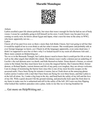 Marathi Monologue
Ashura
Larkin recalled a past life almost perfectly, but since that wasn t enough for him he had an out of body
vision. I swear he s probably going to kill himself on his own; I wish I knew way his past lives are
coming so easily now, he knows about Egypt and Japan, what s next his time in the army in WW2,
who knew apparently not me.......
Larkin
I know all of my past lives now so there s more than Ash thinks I know, but I not going to tell her that
it would be stupid of me to even think to ask her what it means. She would panic and probably talk in
ever foreign language we know, yes I fluent in all the languages apparently, even some dead ones. I
think I m supposed to save her so that s why I ve locked myself in my room all afternoon Ash said ...
Show more content on Helpwriting.net ...
Yes we re in the Bermuda Triangle, but Larkin doesn t need to know that it could put his life at risk as
well as the other angels that inhabit this island. The demon wasn t really a demon just an underling of
Lucifer s the real demons aren t as dumb, and hide themselves better. Some demon s former, or current
come to the Island, but they must know how to cross the magical barrier, like Cameron Briel, former
demon, or Roland Sparks, current demon and life of any party ever toughen, they are always welcome.
I am in charge of monitoring the barrier here since this is one of my most favorite escapes on the
accursed earth. I have been flying for minutes it seems, but as I look down at the annoying phone
Larkin carries I realize with a start that I have been out flying for over three hours, and that Larkin is
at the loft all alone. So, I make a big loop in the sky, and head back the safety of my loft and the love
of my life. With a quick descent I hit the ground running, and practically kick open the front door in
my haste to make sure he is unharmed and still in the safety of the loft. All I seen was him flipping
what looked like rainbow pancakes onto a plate, looks to me like we re having breakfast for
... Get more on HelpWriting.net ...
 