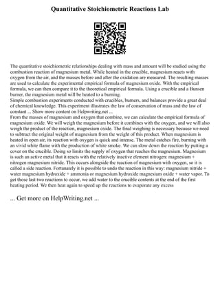 Quantitative Stoichiometric Reactions Lab
The quantitative stoichiometric relationships dealing with mass and amount will be studied using the
combustion reaction of magnesium metal. While heated in the crucible, magnesium reacts with
oxygen from the air, and the masses before and after the oxidation are measured. The resulting masses
are used to calculate the experimental empirical formula of magnesium oxide. With the empirical
formula, we can then compare it to the theoretical empirical formula. Using a crucible and a Bunsen
burner, the magnesium metal will be heated to a burning.
Simple combustion experiments conducted with crucibles, burners, and balances provide a great deal
of chemical knowledge. This experiment illustrates the law of conservation of mass and the law of
constant ... Show more content on Helpwriting.net ...
From the masses of magnesium and oxygen that combine, we can calculate the empirical formula of
magnesium oxide. We will weigh the magnesium before it combines with the oxygen, and we will also
weigh the product of the reaction, magnesium oxide. The final weighing is necessary because we need
to subtract the original weight of magnesium from the weight of this product. When magnesium is
heated in open air, its reaction with oxygen is quick and intense. The metal catches fire, burning with
an vivid white flame with the production of white smoke. We can slow down the reaction by putting a
cover on the crucible. Doing so limits the supply of oxygen that reaches the magnesium. Magnesium
is such an active metal that it reacts with the relatively inactive element nitrogen: magnesium +
nitrogen magnesium nitride. This occurs alongside the reaction of magnesium with oxygen, so it is
called a side reaction. Fortunately it is possible to undo the reaction in this way: magnesium nitride +
water magnesium hydroxide + ammonia or magnesium hydroxide magnesium oxide + water vapor. To
get those last two reactions to occur, we add water to the crucible contents at the end of the first
heating period. We then heat again to speed up the reactions to evaporate any excess
... Get more on HelpWriting.net ...
 
