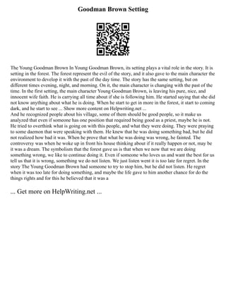Goodman Brown Setting
The Young Goodman Brown In Young Goodman Brown, its setting plays a vital role in the story. It is
setting in the forest. The forest represent the evil of the story, and it also gave to the main character the
environment to develop it with the past of the day time. The story has the same setting, but on
different times evening, night, and morning. On it, the main character is changing with the past of the
time. In the first setting, the main character Young Goodman Brown, is leaving his pure, nice, and
innocent wife faith. He is carrying all time about if she is following him. He started saying that she did
not know anything about what he is doing. When he start to get in more in the forest, it start to coming
dark, and he start to see ... Show more content on Helpwriting.net ...
And he recognized people about his village, some of them should be good people, so it make us
analyzed that even if someone has one position that required being good as a priest, maybe he is not.
He tried to overthink what is going on with this people, and what they were doing. They were praying
to some daemon that were speaking with them. He knew that he was doing something bad, but he did
not realized how bad it was. When he prove that what he was doing was wrong, he fainted. The
controversy was when he woke up in front his house thinking about if it really happen or not, may be
it was a dream. The symbolism that the forest gave us is that when we now that we are doing
something wrong, we like to continue doing it. Even if someone who loves us and want the best for us
tell us that it is wrong, something we do not listen. We just listen went it is too late for regret. In the
story The Young Goodman Brown had someone to try to stop him, but he did not listen. He regret
when it was too late for doing something, and maybe the life gave to him another chance for do the
things rights and for this he believed that it was a
... Get more on HelpWriting.net ...
 