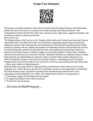 Grape Case Summary
The purpose of seeking mediation with Alexis Fairchild is that the Grape Producer of the Muscadine
product line and I can come to a meeting of the minds resulting with mutual resolution. This
memorandum will provide the facts of the case, contract at issue, legal issues, suggested remedies, and
conditions to achieve settlement resolution.
Facts of the Case
The Grape producer which was my wife s Sunday school teacher and I entered a professional business
relationship after I revealed to him that I was interested in expanding and growing my business by
adding new product lines. Subsequently, he introduced me to the Muscadine products that his family
produced, resulting with me sampling the products and ultimately because of the product line success,
I increased shipments and heavily promoted the items with marketing and advertising. Moreover,
because of the Grape Producer s ability to supply me with all the product I needed when I needed it,
and at the consistent prices over the last 6 months I decided to formalize our implied contract in which
both merchants provided product for payment without a formal written contract (Kubasek et al.,
2016). Nonetheless, because of the trust for the Grape Producer s outstanding record of integrity
through actions and words reveals let your yes be yes or no be no; and anything more than that comes
... Show more content on Helpwriting.net ...
Both the Statue of Frauds and UCC requires that the material terms of the contract are in writing
(Kubasek et al., 2016). However, per the UCC, merchants can have an oral agreement, in which both
the Grape Producer and I enjoyed for 6 months before formalizing the material terms in the
requirement contract (Kubasek et al., 2016). The material terms outline in our agreement is:
1. Continuance supply of the products that are needed.
2. To supply the products when orders are placed.
3. To honor the current pricing
... Get more on HelpWriting.net ...
 
