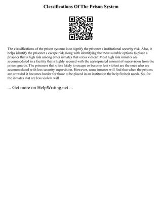 Classifications Of The Prison System
The classifications of the prison systems is to signify the prisoner s institutional security risk. Also, it
helps identify the prisoner s escape risk along with identifying the most suitable options to place a
prisoner that s high risk among other inmates that s less violent. Most high risk inmates are
accommodated in a facility that s highly secured with the appropriated amount of supervision from the
prison guards. The prisoners that s less likely to escape or become less violent are the ones who are
accommodated with less security supervision. However, some inmates will find that when the prisons
are crowded it becomes harder for those to be placed in an institution the help fit their needs. So, for
the inmates that are less violent will
... Get more on HelpWriting.net ...
 