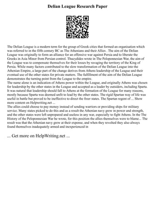 Delian League Research Paper
The Delian League is a modern term for the group of Greek cities that formed an organisation which
was referred to in the fifth century BC as The Athenians and their Allies . The aim of the Delian
League was originally to form an alliance for an offensive war against Persia and to liberate the
Greeks in Asia Minor from Persian control. Thucydides wrote in The Peloponnesian War, the aim of
the League was to compensate themselves for their losses by ravaging the territory of the King of
Persia. While many factors contributed to the slow transformation of the Delian League into the
Athenian Empire, a large part of the change derives from Athens leadership of the League and their
eventual use of the other states for private matters. The fulfillment of the aim of the Delian League
demonstrates the turning point from the League to the empire.
The name alone is an indication of Athens power within the League, and originally Athens was chosen
for leadership by the other states in the League and accepted as a leader by outsiders, including Sparta.
It was natural that leadership should fall to Athens at the formation of the League for many reasons,
mostly because Sparta was deemed unfit to lead by the other states. The rigid Spartan way of life was
useful in battle but proved to be ineffective to direct the freer states. The Spartan regent of ... Show
more content on Helpwriting.net ...
The allies could choose to pay money instead of sending warriors or providing ships for military
service. Many states picked to do this and as a result the Athenian navy grew in power and strength,
and the other states were left unprepared and useless in any war, especially to fight Athens. In the The
History of the Peloponnesian War he wrote, for this position the allies themselves were to blame... The
result was that the Athenian navy grew at their expense, and when they revolted they also always
found themselves inadequately armed and inexperienced in
... Get more on HelpWriting.net ...
 