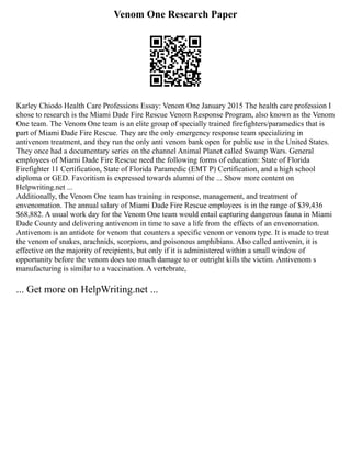 Venom One Research Paper
Karley Chiodo Health Care Professions Essay: Venom One January 2015 The health care profession I
chose to research is the Miami Dade Fire Rescue Venom Response Program, also known as the Venom
One team. The Venom One team is an elite group of specially trained firefighters/paramedics that is
part of Miami Dade Fire Rescue. They are the only emergency response team specializing in
antivenom treatment, and they run the only anti venom bank open for public use in the United States.
They once had a documentary series on the channel Animal Planet called Swamp Wars. General
employees of Miami Dade Fire Rescue need the following forms of education: State of Florida
Firefighter 11 Certification, State of Florida Paramedic (EMT P) Certification, and a high school
diploma or GED. Favoritism is expressed towards alumni of the ... Show more content on
Helpwriting.net ...
Additionally, the Venom One team has training in response, management, and treatment of
envenomation. The annual salary of Miami Dade Fire Rescue employees is in the range of $39,436
$68,882. A usual work day for the Venom One team would entail capturing dangerous fauna in Miami
Dade County and delivering antivenom in time to save a life from the effects of an envenomation.
Antivenom is an antidote for venom that counters a specific venom or venom type. It is made to treat
the venom of snakes, arachnids, scorpions, and poisonous amphibians. Also called antivenin, it is
effective on the majority of recipients, but only if it is administered within a small window of
opportunity before the venom does too much damage to or outright kills the victim. Antivenom s
manufacturing is similar to a vaccination. A vertebrate,
... Get more on HelpWriting.net ...
 