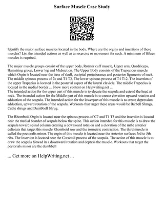 Surface Muscle Case Study
Identify the major surface muscles located in the body. Where are the orgins and insertions of these
muscles? List the intended actions as well as an exercise or movement for each. A minimum of fifteen
muscles is required.
The major muscle groups consist of the upper body, Rotator cuff muscle, Upper arm, Quadriceps,
Hamstring group, Lower leg and Midsection. The Upper Body consists of the Trapezious muscle
which Orgin is located near the base of skull, occipital protuberance and posterior ligaments of neck.
The middle spinous process of 7c and T1 T3. The lower spinous process of T4 T12. The insertion of
the upper Trapezius is located in the posterial aspect of the lateral clavicle. The middle Trapezius is
located in the medial border ... Show more content on Helpwriting.net ...
The intended action for the upper part of this muscle is to elecate the scapula and extend the head at
neck. The intended action for the Middle part of this muscle is to create elevation upward rotation and
adduction of the scapula. The intended action for the lowerpart of this muscle is to create depression
adduction, upward rotation of the scapula. Workouts that target these areas would be Barbell Shrugs,
Cable shrugs and Dumbbell Shrug.
The Rhomboid Orgin is located near the spinous process of C7 and T1 T5 and the insertion is located
near the medial boarder of scapula below the spine. This action intended for this muscle is to draw the
scapula toward spinal column creating a downward rotation and a elevation of the mthe anterior
deltoiuts that target this muscle Rhomboid row and the isometric contraction. The third muscle is
called the pectoralis minor. The orgin of this muscle is located near the Anterior surfaces 3rd to 5th
ribs. The Insertion is located near the Coracoid process of the scapula. The action of this muscle is to
draw the scapula forwad in a downward rotation and depress the muscle. Workouts that target the
pectorials minor are the dumbbell
... Get more on HelpWriting.net ...
 