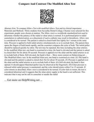 Compare And Contrast The Modified Allen Test
Abstract Aim: To compare Allen s Test with modified Allen s Test and its clinical importance
Materials and Methods: Thirty students from Saveetha Dental College, Chennai were selected for this
experiment, people were chosen at random. The Allen s test is a worldwide standardized test used to
determine whether the patency of the radial or ulnar artery is normal. It is performed prior to radial
cannulation or catheterization, as a placement of such a catheter may result in thrombosis. Allen s test
is considered to be normal. The patient is asked to clench both fists tightly for 1 minute at the same
time. Pressure is applied to both radial arteries simultaneously so as to occlude them. The patient then
opens the fingers of both hands rapidly, and the examiner compares the color of both. The initial pallor
should be replaced quickly by rubor. The test may be repeated, this time occluding the ulnar arteries.
In the modified Allen test, one hand is examined at a time, the hand is elevated and the patient is asked
to clench their fist for about 30 seconds. Pressure is applied over the ulnar and the radial arteries so as
to occlude both of them. Still elevated, the hand is then ... Show more content on Helpwriting.net ...
The Modified Allen s test. In the modified Allen test, one hand is examined at a time. (E) The hand is
elevated and the patient is asked to clench their fist for about 30 seconds. (F) Pressure is applied over
the ulnar and the radial arteries so as to occlude both of them. (G) Still elevated, the hand is then
opened. It should appear blanched (pallor may be observed at the fingernails. (H) Ulnar pressure is
released while radial pressure is maintained, and the color should return within 5 to 15 seconds. If
color returns as described, Allen s test is considered to be normal. If color fails to return, the test is
considered abnormal and it suggests that the ulnar artery supply to the hand is not sufficient. This
indicates that it may not be safe to cannulate or needle the radial
... Get more on HelpWriting.net ...
 