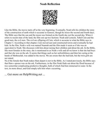 Noah Reflection
Like the Bible, the movie starts off at the very beginning. Eventually, Noah tells his children the story
of the construction of earth which is accurate to Genesis, though he mixes the second and fourth days.
The Bible says that the sun and the moon was formed on the fourth day not the second day. When it
refers to recent state of the land, the film sets up two factions: Noah and Lemech, Tubal Cain and the
good men, the evil men. The evil are offspring of Cain, which is accurate to what the Bible says in
Chapter 3. According to that chapter, Cain moved east and constructed towns and eventually he had
kids. In the film, Noah s wife was named Naamah and the film made it seem as if she was an
equivalent to Noah. She discusses with him about raising their children and about the ark. In the Bible,
like most females in the story, she is mentioned to as Noah s wife and all we know is that she had boys
and that she was on the ark. It seems that things such as her unfruitfulness and then her curing at the
hands of Methuselah, was added to the movie. We are aware that she had kids, but the twin girls are
not stated.
Na el the female that Noah makes Ham depart is not in the Bible. As I stated previously, the Bible says
that Ham s spouse was on the ark. Furthermore, in the film Noah finds out about the flood because of
two somewhat complicating predictive thoughts, both of which find him immersed in water. In the
text, its more direct, and God simply tells him what s occurring.
... Get more on HelpWriting.net ...
 