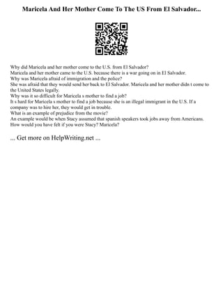 Maricela And Her Mother Come To The US From El Salvador...
Why did Maricela and her mother come to the U.S. from El Salvador?
Maricela and her mother came to the U.S. because there is a war going on in El Salvador.
Why was Maricela afraid of immigration and the police?
She was afraid that they would send her back to El Salvador. Maricela and her mother didn t come to
the United States legally.
Why was it so difficult for Maricela s mother to find a job?
It s hard for Maricela s mother to find a job because she is an illegal immigrant in the U.S. If a
company was to hire her, they would get in trouble.
What is an example of prejudice from the movie?
An example would be when Stacy assumed that spanish speakers took jobs away from Americans.
How would you have felt if you were Stacy? Maricela?
... Get more on HelpWriting.net ...
 