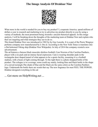 The Image Analysis Of Drakkar Nior
What more in the world is needed for you to buy my product? I, cooperate America, spend millions of
dollars a year in research and marketing to try to advertise my product directly to you by using a
variety of methods, the most prominent being Aristotle s ancient rhetorical appeals. In this image
analysis, I will be breaking down the thoughts of the marketing team at Drakkar Nior and explain who
their are targeting and what strategies they use to do so.
This brand Drakkar Nior was introduced in 1982 by by Guy Laroche. It is a part of the Pierre Wargnye
perfume company now manufactured by L Ore al. According to the New York Times is translates into
a flat bottomed Viking ship (Drakkar Nior Wikipedia). In July of 2014 the company created a new
advertisement.
The ad features a famous black muscular shirtless football, Cam Newton of the Carolina Panthers,
player with a six pack and an intense facial expression. Cam is wearing shoulder pads in the
rectangular door shaped tunnel of what appears to be a sports facility, assuming it is a football
stadium, with a beam of light coming through. To the right there is a photo shopped bottle of the
product. The cologne is in a average, some could say manly, looking blue and black bottle in the shape
of a curved rectangle.The shade of blue and the black are the same colors as the Carolina Panthers
logo. Underneath the bottle there are words that say The new fragrance for men FEEL THE POWER .
Drakkar designed everything in this ad
... Get more on HelpWriting.net ...
 