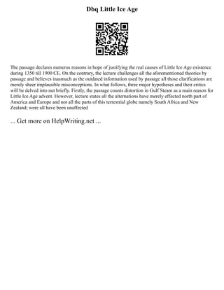 Dbq Little Ice Age
The passage declares numerus reasons in hope of justifying the real causes of Little Ice Age existence
during 1350 till 1900 CE. On the contrary, the lecture challenges all the aforementioned theories by
passage and believes inasmuch as the outdated information used by passage all those clarifications are
merely sheer implausible misconceptions. In what follows, three major hypotheses and their critics
will be delved into nut briefly. Firstly, the passage counts distortion in Gulf Steam as a main reason for
Little Ice Age advent. However, lecture states all the alternations have merely effected north part of
America and Europe and not all the parts of this terrestrial globe namely South Africa and New
Zealand; were all have been unaffected
... Get more on HelpWriting.net ...
 