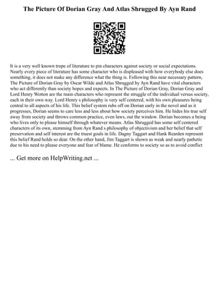 The Picture Of Dorian Gray And Atlas Shrugged By Ayn Rand
It is a very well known trope of literature to pin characters against society or social expectations.
Nearly every piece of literature has some character who is displeased with how everybody else does
something, it does not make any difference what the thing is. Following this near necessary pattern,
The Picture of Dorian Gray by Oscar Wilde and Atlas Shrugged by Ayn Rand have vital characters
who act differently than society hopes and expects. In The Picture of Dorian Gray, Dorian Gray and
Lord Henry Wotton are the main characters who represent the struggle of the individual versus society,
each in their own way. Lord Henry s philosophy is very self centered, with his own pleasures being
central to all aspects of his life. This belief system rubs off on Dorian early in the novel and as it
progresses, Dorian seems to care less and less about how society perceives him. He hides his true self
away from society and throws common practice, even laws, out the window. Dorian becomes a being
who lives only to please himself through whatever means. Atlas Shrugged has some self centered
characters of its own, stemming from Ayn Rand s philosophy of objectivism and her belief that self
preservation and self interest are the truest goals in life. Dagny Taggart and Hank Rearden represent
this belief Rand holds so dear. On the other hand, Jim Taggart is shown as weak and nearly pathetic
due to his need to please everyone and fear of blame. He conforms to society so as to avoid conflict
... Get more on HelpWriting.net ...
 