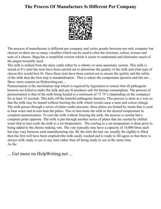 The Process Of Manufacture Is Different Per Company
The process of manufacture is different per company and varies greatly between not only company but
cheeses as there are so many variables which can be used to alter the moisture, colour, texture and
taste of a cheese. Bega has a simplified version which is easier to understand and eliminates much of
the jargon normally used.
The milk is milked from the dairy cattle either by a robotic or semi automatic system. This milk is
stored at 4°c until the tests have been carried out to determine the quality of the milk and what type of
cheese this would best fit. Once these tests have been carried out to ensure the quality and the safety
of the milk then the first step is standardisation . This is where the components (protein and fat) are ...
Show more content on Helpwriting.net ...
Pasteurisation is the sterilisation step which is required by legislation to ensure that all pathogenic
bacteria are killed to make the milk and any bi products safe for human consumption. The process of
pasteurisation is that of the milk being heated to a minimum of 72 75°c (depending on the company)
for at least 15 seconds. This kills off the harmful pathogenic bacteria. This process is done in a way so
that the milk may be heated without burning the milk which would cause a taste and colour change.
The milk passes through a series of plates under pressure; these plates are heated by steam that is used
to heat water and in turn heat the plates. This in turn heats the milk to the desired temperature to
complete pasteurisation. To cool the milk without freezing the milk, the process is similar but a
complete polar opposite. The milk is put through another series of plates that are cooled by chilled
water that in turn cools the milk to a set temperature . The cooling to a set temperature is done prior to
being added to the cheese making vats. The vats typically may have a capacity of 14,000 litres each
but may vary between each manufacturing site. By the time the last vat, usually the eighth) is filled
then the first will have been emptied (the milk used), washed and is ready to fill again so that there is
always milk ready to use at any time rather than all being ready to use at the same time.
As the
... Get more on HelpWriting.net ...
 
