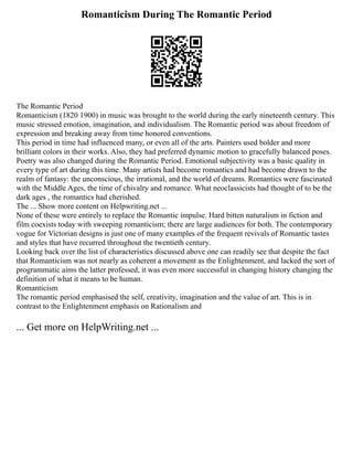 Romanticism During The Romantic Period
The Romantic Period
Romanticism (1820 1900) in music was brought to the world during the early nineteenth century. This
music stressed emotion, imagination, and individualism. The Romantic period was about freedom of
expression and breaking away from time honored conventions.
This period in time had influenced many, or even all of the arts. Painters used bolder and more
brilliant colors in their works. Also, they had preferred dynamic motion to gracefully balanced poses.
Poetry was also changed during the Romantic Period. Emotional subjectivity was a basic quality in
every type of art during this time. Many artists had become romantics and had become drawn to the
realm of fantasy: the unconscious, the irrational, and the world of dreams. Romantics were fascinated
with the Middle Ages, the time of chivalry and romance. What neoclassicists had thought of to be the
dark ages , the romantics had cherished.
The ... Show more content on Helpwriting.net ...
None of these were entirely to replace the Romantic impulse. Hard bitten naturalism in fiction and
film coexists today with sweeping romanticism; there are large audiences for both. The contemporary
vogue for Victorian designs is just one of many examples of the frequent revivals of Romantic tastes
and styles that have recurred throughout the twentieth century.
Looking back over the list of characteristics discussed above one can readily see that despite the fact
that Romanticism was not nearly as coherent a movement as the Enlightenment, and lacked the sort of
programmatic aims the latter professed, it was even more successful in changing history changing the
definition of what it means to be human.
Romanticism
The romantic period emphasised the self, creativity, imagination and the value of art. This is in
contrast to the Enlightenment emphasis on Rationalism and
... Get more on HelpWriting.net ...
 