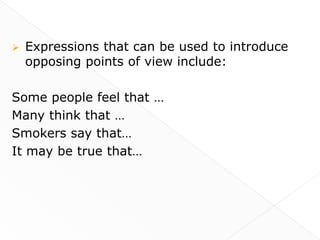    Expressions that can be used to introduce
    opposing points of view include:

Some people feel that …
Many think that …
Smokers say that…
It may be true that…
 