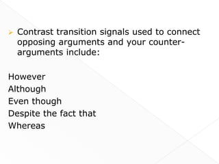    Contrast transition signals used to connect
    opposing arguments and your counter-
    arguments include:

However
Although
Even though
Despite the fact that
Whereas
 