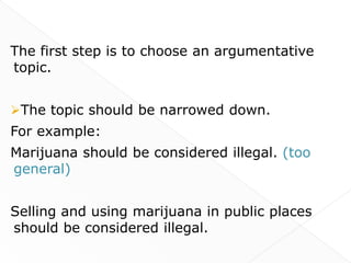 The first step is to choose an argumentative
topic.


The topic should be narrowed down.
For example:
Marijuana should be considered illegal. (too
general)


Selling and using marijuana in public places
should be considered illegal.
 
