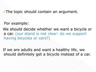The topic should contain an argument.


For example:
We should decide whether we want a bicycle or
a car. (our stand is not clear: do we support
having bicycles or cars?)


If we are adults and want a healthy life, we
 should definitely get a bicycle instead of a car.
 