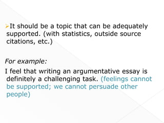 It should be a topic that can be adequately
supported. (with statistics, outside source
citations, etc.)


For example:
I feel that writing an argumentative essay is
 definitely a challenging task. (feelings cannot
 be supported; we cannot persuade other
 people)
 