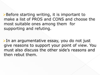 Before starting writing, it is important to
make a list of PROS and CONS and choose the
most suitable ones among them for
supporting and refuting.


In an argumentative essay, you do not just
give reasons to support your point of view. You
must also discuss the other side’s reasons and
then rebut them.
 