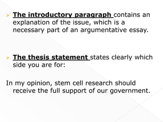    The introductory paragraph contains an
    explanation of the issue, which is a
    necessary part of an argumentative essay.



   The thesis statement states clearly which
    side you are for:

In my opinion, stem cell research should
  receive the full support of our government.
 