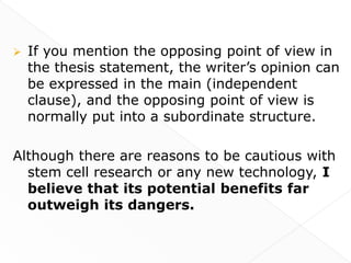    If you mention the opposing point of view in
    the thesis statement, the writer’s opinion can
    be expressed in the main (independent
    clause), and the opposing point of view is
    normally put into a subordinate structure.

Although there are reasons to be cautious with
  stem cell research or any new technology, I
  believe that its potential benefits far
  outweigh its dangers.
 