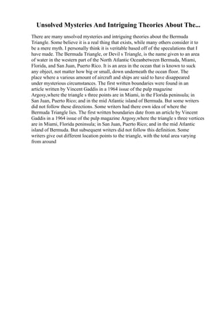 Unsolved Mysteries And Intriguing Theories About The...
There are many unsolved mysteries and intriguing theories about the Bermuda
Triangle. Some believe it is a real thing that exists, while many others consider it to
be a mere myth. I personally think it is veritable based off of the speculations that I
have made. The Bermuda Triangle, or Devil s Triangle, is the name given to an area
of water in the western part of the North Atlantic Oceanbetween Bermuda, Miami,
Florida, and San Juan, Puerto Rico. It is an area in the ocean that is known to suck
any object, not matter how big or small, down underneath the ocean floor. The
place where a various amount of aircraft and ships are said to have disappeared
under mysterious circumstances. The first written boundaries were found in an
article written by Vincent Gaddis in a 1964 issue of the pulp magazine
Argosy,where the triangle s three points are in Miami, in the Florida peninsula; in
San Juan, Puerto Rico; and in the mid Atlantic island of Bermuda. But some writers
did not follow these directions. Some writers had there own idea of where the
Bermuda Triangle lies. The first written boundaries date from an article by Vincent
Gaddis in a 1964 issue of the pulp magazine Argosy,where the triangle s three vertices
are in Miami, Florida peninsula; in San Juan, Puerto Rico; and in the mid Atlantic
island of Bermuda. But subsequent writers did not follow this definition. Some
writers give out different location points to the triangle, with the total area varying
from around
 
