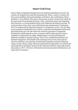 Smart Grid Essay
Survey Paper Assignment Introduction In the traditional distribution network, the
systems are designed and controlled autonomously. Hence a fault at a system will
have serious problem and need immediate rectification. But, rectification of these
problems is very difficult. More due to the increase in prices of fossil fuel which are
the main cause for generating electricity. Thus, centralized control and integrating
their functions is a crucial problem faced in the traditional distribution network. To
overcome these issues, there comes Information and communication Technology
(ICT) to integrate all the important elements in a distribution system. This develops
an environment at distribution level, which is controlled and integrated called smart
grid which bring up to the date where the electricity generated is transported,
distributed by optimizing the system s economy and the improving the system s
capability to spring back into shape. Modernization of smart grid brings into
important concepts as dynamic pricing, Time of Use, distributed generation and
demand management. The benefits from techniques driven from smart grid are
emission reduction, and reduction of operational expenditure and also enhancing
energy savings. Hence energy efficient communications approaches are made by the
smart grid driven techniques along with the interaction between smart grids and the
data centers or ICT s. We know, Information and communication Infrastructures are
major power consumers
 