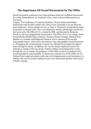 The Importance Of Sexual Harassment In The Office
Sexual harassment continues to be a large problem within the workplace and around
the world. Donna Benson, an American writer, writes in Sexual Harassment on a
University
Campus: The Confluence of Authority Relations, Sexual Interest and Gender
Stratification that Female workers have always been vulnerable to sexual abuse by
male employees...In non random surveys as many as 70 percent of respondents report
harassment on the job (236). This is an unfortunate statistic and through comedy, the
television series The Office (U.S.), created by NBC, and directed by Benjamin
Novak reveals how inappropriate harassment is. The Office (U.S.) is a comedy based
around Dunder Mifflin Paper company s Scranton branch manager, Michael Scott.
Michael is a comedic and belligerent character who is unaware of his socially
unacceptable humor, which shows the audience how unacceptable sexual harassment
is. Throughout the second episode of season two, Michael Scott negatively depicts
males through his humor. In addition, the way his female employees react to his
nonsense is similar to the way Jessica Valenti combats sexual harassment. Lastly,
through the use of comedy, the producers of The Office reveal to its audience how
sexual harassment is unacceptable. In Season two, episode two of The Office (U.S.),
Michael Scott negatively depicts males due to his inappropriate sexual harassment. In
addition, the way his female employees react to his harassment parallels with Jessica
Valenti s strategy
 