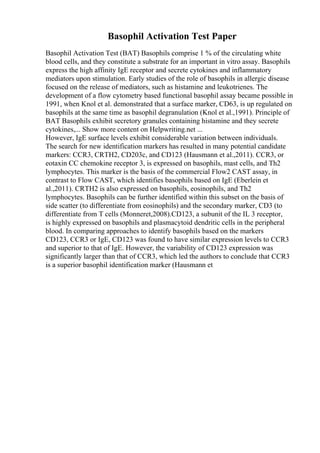 Basophil Activation Test Paper
Basophil Activation Test (BAT) Basophils comprise 1 % of the circulating white
blood cells, and they constitute a substrate for an important in vitro assay. Basophils
express the high affinity IgE receptor and secrete cytokines and inflammatory
mediators upon stimulation. Early studies of the role of basophils in allergic disease
focused on the release of mediators, such as histamine and leukotrienes. The
development of a flow cytometry based functional basophil assay became possible in
1991, when Knol et al. demonstrated that a surface marker, CD63, is up regulated on
basophils at the same time as basophil degranulation (Knol et al.,1991). Principle of
BAT Basophils exhibit secretory granules containing histamine and they secrete
cytokines,... Show more content on Helpwriting.net ...
However, IgE surface levels exhibit considerable variation between individuals.
The search for new identification markers has resulted in many potential candidate
markers: CCR3, CRTH2, CD203c, and CD123 (Hausmann et al.,2011). CCR3, or
eotaxin CC chemokine receptor 3, is expressed on basophils, mast cells, and Th2
lymphocytes. This marker is the basis of the commercial Flow2 CAST assay, in
contrast to Flow CAST, which identifies basophils based on IgE (Eberlein et
al.,2011). CRTH2 is also expressed on basophils, eosinophils, and Th2
lymphocytes. Basophils can be further identified within this subset on the basis of
side scatter (to differentiate from eosinophils) and the secondary marker, CD3 (to
differentiate from T cells (Monneret,2008).CD123, a subunit of the IL 3 receptor,
is highly expressed on basophils and plasmacytoid dendritic cells in the peripheral
blood. In comparing approaches to identify basophils based on the markers
CD123, CCR3 or IgE, CD123 was found to have similar expression levels to CCR3
and superior to that of IgE. However, the variability of CD123 expression was
significantly larger than that of CCR3, which led the authors to conclude that CCR3
is a superior basophil identification marker (Hausmann et
 