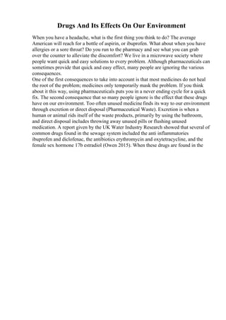 Drugs And Its Effects On Our Environment
When you have a headache, what is the first thing you think to do? The average
American will reach for a bottle of aspirin, or ibuprofen. What about when you have
allergies or a sore throat? Do you run to the pharmacy and see what you can grab
over the counter to alleviate the discomfort? We live in a microwave society where
people want quick and easy solutions to every problem. Although pharmaceuticals can
sometimes provide that quick and easy effect, many people are ignoring the various
consequences.
One of the first consequences to take into account is that most medicines do not heal
the root of the problem; medicines only temporarily mask the problem. If you think
about it this way, using pharmaceuticals puts you in a never ending cycle for a quick
fix. The second consequence that so many people ignore is the effect that these drugs
have on our environment. Too often unused medicinefinds its way to our environment
through excretion or direct disposal (Pharmaceutical Waste). Excretion is when a
human or animal rids itself of the waste products, primarily by using the bathroom,
and direct disposal includes throwing away unused pills or flushing unused
medication. A report given by the UK Water Industry Research showed that several of
common drugs found in the sewage system included the anti inflammatories
ibuprofen and diclofenac, the antibiotics erythromycin and oxytetracycline, and the
female sex hormone 17b estradiol (Owen 2015). When these drugs are found in the
 