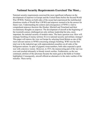 National Security Requirements Exercised The Most...
National security requirements exercised the most significant influence on the
development of airpower in Europe and the United States before the Second World
War (WWII). Nations on both sides of the ocean had experienced the multifaceted
disastrous results of World War I (WWI) and airpower seemed to be the answer for
future wars. Understanding the context and consequences of WWI is vital to
comprehend airpower theorists like Douhet, Mitchell and Trenchard and their
revolutionary thoughts on airpower. The development of aircraft at the beginning of
the twentieth century challenged not only military leadership but also, more
important, the national security of modern states. The basic question was: How will
strategic bombing of enemy territory fit in to national security and military strategy?
This paper will narrow the view on Europe by selecting Great Britain as one of the
most relevant nations in WWII concerning strategic bombing. WWI was the first
total war in the industrial age with unprecedented casualties on all sides of the
belligerent nations. In spite of gigantic troop numbers, both sides expected a quick
war with a decisive victory. However, in 1915, the maneuvering part of the war was
over and resulted ultimately in bloody trench warfare. Furthermore, as the war
continued, attrition of the adversary became the main goal as the battle at Verdun
highlighted. Consequently, aircraft offered an alternative to the static warfare of the
trenches. These newly
 