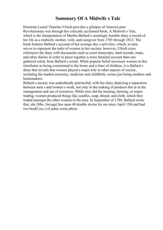 Summary Of A Midwife s Tale
Historian Laurel Thatcher Ulrich provides a glimpse of America post
Revolutionary war through her critically acclaimed book, A Midwife s Tale,
which is the interpretation of Martha Ballard s seemingly humble diary a record of
her life as a midwife, mother, wife, and caregiver from 1785 through 1812. The
book features Ballard s account of her average day s activities, which, in turn,
serves to represent the tasks of women in her society; however, Ulrich cross
references the diary with documents such as court transcripts, land records, maps,
and other diaries in order to piece together a more detailed account than one
gathered solely from Ballard s words. While popular belief envisions women in this
timeframe as being constrained to the home and a litter of children, it is Ballard s
diary that reveals that women played a major role in other aspects of society,
including the market economy, medicine and childbirth, versus just being mothers and
homemakers.
Ballard s society was undoubtedly patriarchal, with her diary depicting a separation
between men s and women s work, not only in the making of products but in in the
management and use of resources. While men did the hunting, farming, or major
trading, women produced things like candles, soap, thread, and cloth, which they
traded amongst the other women in the area. In September of 1788, Ballard wrote
that, she [Mrs. Savage] has spun 40 double skeins for me since April 15th and had
two bushl (sic.) of ashes some phisic
 