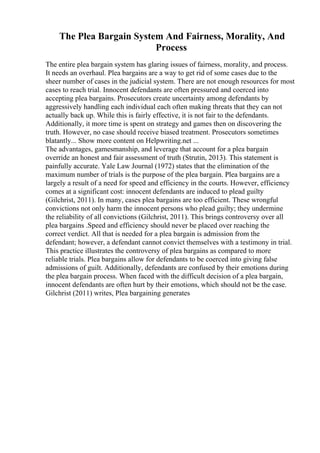 The Plea Bargain System And Fairness, Morality, And
Process
The entire plea bargain system has glaring issues of fairness, morality, and process.
It needs an overhaul. Plea bargains are a way to get rid of some cases due to the
sheer number of cases in the judicial system. There are not enough resources for most
cases to reach trial. Innocent defendants are often pressured and coerced into
accepting plea bargains. Prosecutors create uncertainty among defendants by
aggressively handling each individual each often making threats that they can not
actually back up. While this is fairly effective, it is not fair to the defendants.
Additionally, it more time is spent on strategy and games then on discovering the
truth. However, no case should receive biased treatment. Prosecutors sometimes
blatantly... Show more content on Helpwriting.net ...
The advantages, gamesmanship, and leverage that account for a plea bargain
override an honest and fair assessment of truth (Strutin, 2013). This statement is
painfully accurate. Yale Law Journal (1972) states that the elimination of the
maximum number of trials is the purpose of the plea bargain. Plea bargains are a
largely a result of a need for speed and efficiency in the courts. However, efficiency
comes at a significant cost: innocent defendants are induced to plead guilty
(Gilchrist, 2011). In many, cases plea bargains are too efficient. These wrongful
convictions not only harm the innocent persons who plead guilty; they undermine
the reliability of all convictions (Gilchrist, 2011). This brings controversy over all
plea bargains .Speed and efficiency should never be placed over reaching the
correct verdict. All that is needed for a plea bargain is admission from the
defendant; however, a defendant cannot convict themselves with a testimony in trial.
This practice illustrates the controversy of plea bargains as compared to more
reliable trials. Plea bargains allow for defendants to be coerced into giving false
admissions of guilt. Additionally, defendants are confused by their emotions during
the plea bargain process. When faced with the difficult decision of a plea bargain,
innocent defendants are often hurt by their emotions, which should not be the case.
Gilchrist (2011) writes, Plea bargaining generates
 
