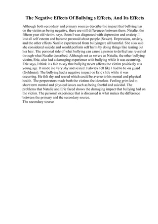 The Negative Effects Of Bullying s Effects, And Its Effects
Although both secondary and primary sources describe the impact that bullying has
on the victim as being negative, there are still differences between them. Natalie, the
fifteen year old victim, says, Soon I was diagnosed with depression and anxiety. I
lost all self esteem and became paranoid about people (Sawer). Depression, anxiety,
and the other effects Natalie experienced from bullyingare all harmful. She also said
she considered suicide and would perform self harm by doing things like tearing out
her hair. The personal side of what bullying can cause a person to do/feel are revealed
through what Natalie described. Although not as severe as Natalie, the other bullying
victim, Eric, also had a damaging experience with bullying while it was occurring.
Eric says, I think it s fair to say that bullying never affects the victim positively at a
young age. It made me very shy and scared. I always felt like I had to be on guard
(Goldman). The bullying had a negative impact on Eric s life while it was
occurring. He felt shy and scared which could be averse to his mental and physical
health. The perpetrators made both the victims feel desolate. Feeling grim led to
short term mental and physical issues such as being fearful and suicidal. The
problems that Natalie and Eric faced shows the damaging impact that bullying had on
the victim. The personal experience that is discussed is what makes the difference
between the primary and the secondary source.
The secondary source
 