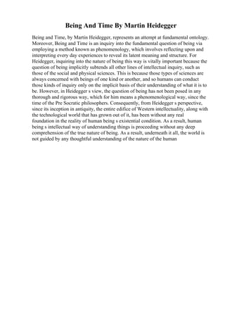 Being And Time By Martin Heidegger
Being and Time, by Martin Heidegger, represents an attempt at fundamental ontology.
Moreover, Being and Time is an inquiry into the fundamental question of being via
employing a method known as phenomenology, which involves reflecting upon and
interpreting every day experiences to reveal its latent meaning and structure. For
Heidegger, inquiring into the nature of being this way is vitally important because the
question of being implicitly subtends all other lines of intellectual inquiry, such as
those of the social and physical sciences. This is because those types of sciences are
always concerned with beings of one kind or another, and so humans can conduct
those kinds of inquiry only on the implicit basis of their understanding of what it is to
be. However, in Heidegger s view, the question of being has not been posed in any
thorough and rigorous way, which for him means a phenomenological way, since the
time of the Pre Socratic philosophers. Consequently, from Heidegger s perspective,
since its inception in antiquity, the entire edifice of Western intellectuality, along with
the technological world that has grown out of it, has been without any real
foundation in the reality of human being s existential condition. As a result, human
being s intellectual way of understanding things is proceeding without any deep
comprehension of the true nature of being. As a result, underneath it all, the world is
not guided by any thoughtful understanding of the nature of the human
 