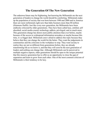 The Generation Of The New Generation
The unknown future may be frightening, but knowing the Millennials are the next
generation of leaders to change the world should be comforting. Millennials make
up the population of society that was born between 1980 and 2000 and in America
there are more millennials right now than baby boomers more than 80 million
(Simmons Duffit). Just like every new generation, the Millennials have been
endlessly criticized by older generations. They have been called lazy, entitled, self
absorbed, social media crazed, technology addicts, privileged, and so much more.
This generation change has drawn more public attention than ever before, maybe
because of the access to widespread information nowadays or maybe because this
time, it s a bigger deal. Millennials aren t afraid to address this topic because they
believe that they can change the world for the better. They want the judgements in
communities and the criticisms in the workplace to stop. They want society to
realize they are not so different from generations before, they are already
transforming life as we know it, and that they will soon be the next generation of
leaders and nothing can change that. Although Millennials can be perceived in
multiple negative aspects, older generations should be open to the unique potential
that this massive generation has to offer as an opportunity to close the gap of
separation and learn to grow from each other. One of the most common criticism of
Millennials is their tendency to be lazy.
 